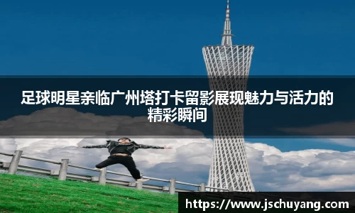 足球明星亲临广州塔打卡留影展现魅力与活力的精彩瞬间