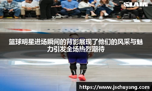 篮球明星进场瞬间的背影展现了他们的风采与魅力引发全场热烈期待
